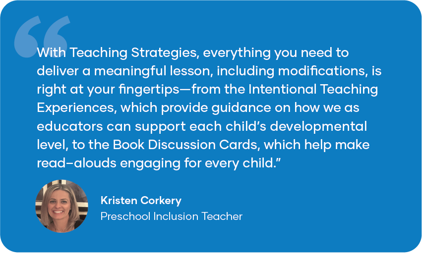 Quote card reading: “With Teaching Strategies, everything you need to deliver a meaningful lesson, including modifications, is right at your fingertips—from the Intentional Teaching [Experiences], which provide guidance on how we as educators can support each child’s developmental level, to the Book Discussion Cards, which help make read-alouds engaging for every child.” -Kristen Corkery, Preschool Inclusion Teacher