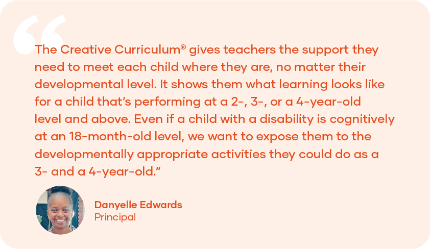Quote Card: “The Creative Curriculum gives teachers the support they need to meet each child where they are, no matter their developmental level. It shows them what learning looks like for a child that's performing at a 2-, 3-, or a 4-year-old level and above. Even if a child with a disability is cognitively at an 18-month-old level, we want to expose them to the developmentally appropriate activities they could do as a 3- and 4-year-old.” - Danyelle Edwards, Principal